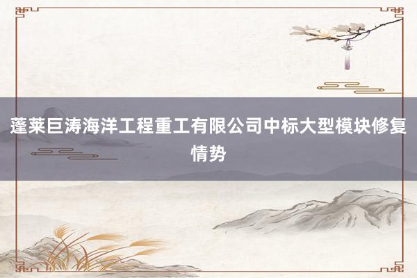 蓬莱巨涛海洋工程重工有限公司中标大型模块修复情势