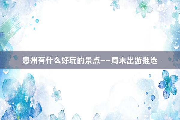 惠州有什么好玩的景点——周末出游推选