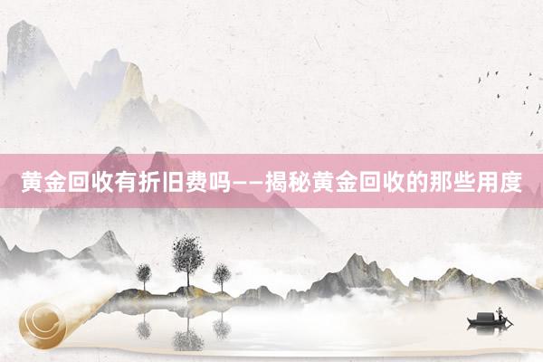 黄金回收有折旧费吗——揭秘黄金回收的那些用度
