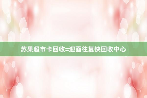 苏果超市卡回收=迎面往复快回收中心