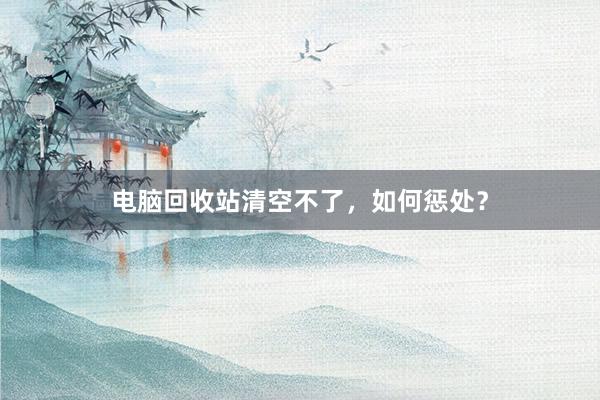 电脑回收站清空不了，如何惩处？