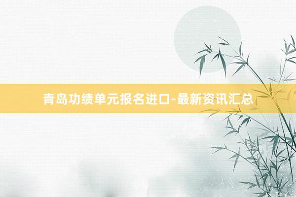 青岛功绩单元报名进口-最新资讯汇总