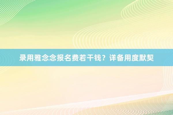 录用雅念念报名费若干钱？详备用度默契