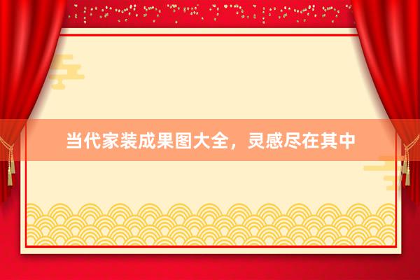 当代家装成果图大全，灵感尽在其中