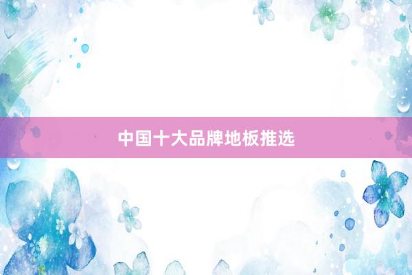 中国十大品牌地板推选