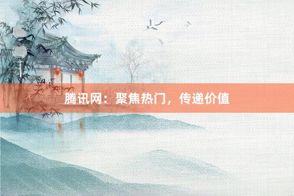 腾讯网：聚焦热门，传递价值