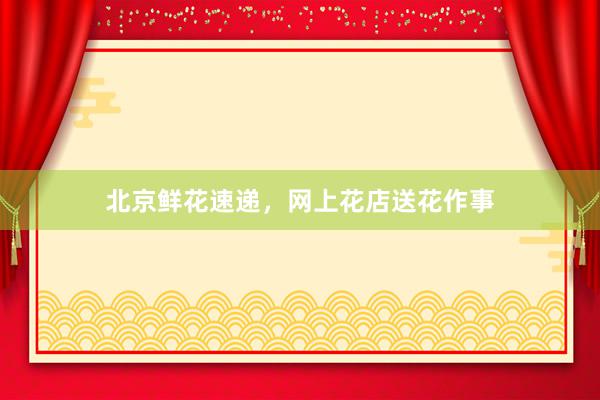 北京鲜花速递，网上花店送花作事